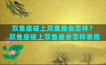 双鱼座碰上双鱼座会怎样？ 双鱼座碰上双鱼座会怎样表现